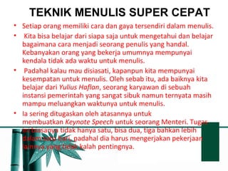 TEKNIK MENULIS SUPER CEPAT 
• Setiap orang memiliki cara dan gaya tersendiri dalam menulis. 
• Kita bisa belajar dari siapa saja untuk mengetahui dan belajar 
bagaimana cara menjadi seorang penulis yang handal. 
Kebanyakan orang yang bekerja umumnya mempunyai 
kendala tidak ada waktu untuk menulis. 
• Padahal kalau mau disiasati, kapanpun kita mempunyai 
kesempatan untuk menulis. Oleh sebab itu, ada baiknya kita 
belajar dari Yulius Haflan, seorang karyawan di sebuah 
instansi pemerintah yang sangat sibuk namun ternyata masih 
mampu meluangkan waktunya untuk menulis. 
• Ia sering ditugaskan oleh atasannya untuk 
membuatkan Keynote Speech untuk seorang Menteri. Tugas 
ini biasanya tidak hanya satu, bisa dua, tiga bahkan lebih 
dalam satu hari, padahal dia harus mengerjakan pekerjaan 
lainnya yang tidak kalah pentingnya. 
 