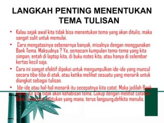 LANGKAH PENTING MENENTUKAN 
TEMA TULISAN 
• Kalau sejak awal kita tidak bisa menentukan tema yang akan ditulis, maka 
sangat sulit untuk memulai. 
• Cara mengatasinya sebenarnya banyak, misalnya dengan menggunakan 
Bank Tema. Maksudnya ? Ya, semacam kumpulan tema-tema yang kita 
simpan, entah di laptop kita, di buku notes kita, atau hanya di selembar 
kertas kecil saja. 
• Cara ini sangat efektif dipakai untuk mengumpulkan ide-ide yang muncul 
secara tiba-tiba di otak, atau ketika melihat sesuatu yang menarik untuk 
diangkat sebagai tulisan. 
• Ide-ide atau hal-hal menarik itu secepatnya kita catat. Maka jadilah Bank 
Tema. So, kita tidak akan kehabisan tema. Cukup dengan melihat catatan 
Bank Tema kita, tentukan yang mana, terus langsungdeh kita menulis. 
 