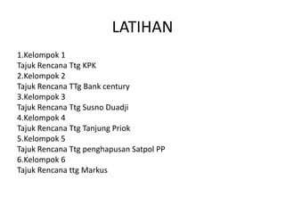 LATIHAN
1.Kelompok 1
Tajuk Rencana Ttg KPK
2.Kelompok 2
Tajuk Rencana TTg Bank century
3.Kelompok 3
Tajuk Rencana Ttg Susno Duadji
4.Kelompok 4
Tajuk Rencana Ttg Tanjung Priok
5.Kelompok 5
Tajuk Rencana Ttg penghapusan Satpol PP
6.Kelompok 6
Tajuk Rencana ttg Markus
 