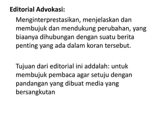 Editorial Advokasi:
  Menginterprestasikan, menjelaskan dan
  membujuk dan mendukung perubahan, yang
  biaanya dihubungan dengan suatu berita
  penting yang ada dalam koran tersebut.

 Tujuan dari editorial ini addalah: untuk
 membujuk pembaca agar setuju dengan
 pandangan yang dibuat media yang
 bersangkutan
 