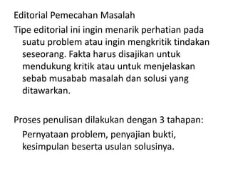 Editorial Pemecahan Masalah
Tipe editorial ini ingin menarik perhatian pada
  suatu problem atau ingin mengkritik tindakan
  seseorang. Fakta harus disajikan untuk
  mendukung kritik atau untuk menjelaskan
  sebab musabab masalah dan solusi yang
  ditawarkan.

Proses penulisan dilakukan dengan 3 tahapan:
  Pernyataan problem, penyajian bukti,
  kesimpulan beserta usulan solusinya.
 