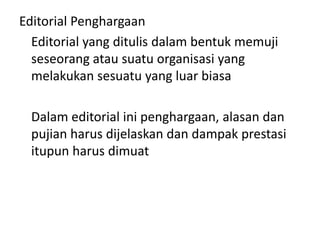 Editorial Penghargaan
  Editorial yang ditulis dalam bentuk memuji
  seseorang atau suatu organisasi yang
  melakukan sesuatu yang luar biasa

  Dalam editorial ini penghargaan, alasan dan
  pujian harus dijelaskan dan dampak prestasi
  itupun harus dimuat
 