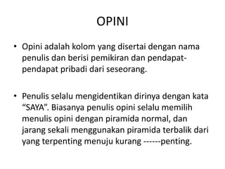 OPINI
• Opini adalah kolom yang disertai dengan nama
  penulis dan berisi pemikiran dan pendapat-
  pendapat pribadi dari seseorang.

• Penulis selalu mengidentikan dirinya dengan kata
  “SAYA”. Biasanya penulis opini selalu memilih
  menulis opini dengan piramida normal, dan
  jarang sekali menggunakan piramida terbalik dari
  yang terpenting menuju kurang ------penting.
 