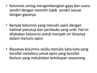 • Kolumnis sering mengembangkan gaya dan suara
  sendiri dengan memilih topik sendiri sesuai
  dengan gayanya.

• Banyak kolumnis yang menulis opini dengan
  kalimat penutup dan pembuka yang unik. Hal ini
  dilakukan kolumnis untuk menjadi ciri khasnya
  dalam menulis opini.

• Biasanya kolumnis selalu menulis kata-kata yang
  bersifat metafora untuk opini yang bersifat
  feature yang melukiskan kehidupan seseorang.
 