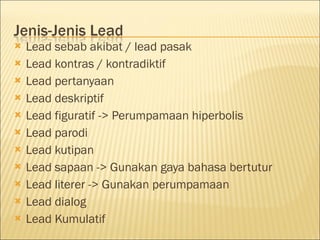  Lead sebab akibat / lead pasak
 Lead kontras / kontradiktif
 Lead pertanyaan
 Lead deskriptif
 Lead figuratif -> Perumpamaan hiperbolis
 Lead parodi
 Lead kutipan
 Lead sapaan -> Gunakan gaya bahasa bertutur
 Lead literer -> Gunakan perumpamaan
 Lead dialog
 Lead Kumulatif
 