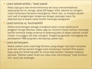  Lead sebab-akibat / lead pasak
Kalau saja guru dan teman-temannya tak terus mencemooahnya
sepanjang hari itu, Bunga, siswa SD Negeri 1001 Jakarta itu mungkin
masih berkumpul bersama keluarganya. Pekan lalu, ia mengiris sendiri
urat nadi di pergelangan tangannya dengan potongan kaca. Itu
dilakukannya di depan kelas sambil menangis sesegukan.
 Lead kontras a/ kontradiktif
Ketika serombongan petugas menghancurkan rumah petaknya di
pinggiran Sungai Brantas, Sabtu pagi itu, Sumarni hanya mampu menangis
sambil memeluk ketiga anaknya di seberang jalan di depan sebuah rumah
makan. Ia sungguh tak bisa mengerti. Tangannya gemetar memegang resi
pembayaran PBB yang baru dilunasinya, pekan lalu.
 Lead pertanyaan
Masih adakah pintu maaf bagi Srimanu yang dengan keji telah menyiksa
anak dan istrinya sendiri hingga maut menjemput mereka? Pria separo
baya yang kini terbaring sakit itu hanya bisa terdiam. Kelopak matanya
sembab. "Bahkan pada Tuhan pun saya malu memintanya," bisik Srimanu
lirih, nyaris tak terdengar.
 