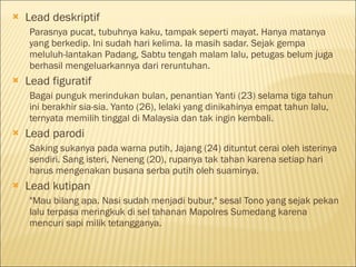  Lead deskriptif
Parasnya pucat, tubuhnya kaku, tampak seperti mayat. Hanya matanya
yang berkedip. Ini sudah hari kelima. Ia masih sadar. Sejak gempa
meluluh-lantakan Padang, Sabtu tengah malam lalu, petugas belum juga
berhasil mengeluarkannya dari reruntuhan.
 Lead figuratif
Bagai punguk merindukan bulan, penantian Yanti (23) selama tiga tahun
ini berakhir sia-sia. Yanto (26), lelaki yang dinikahinya empat tahun lalu,
ternyata memilih tinggal di Malaysia dan tak ingin kembali.
 Lead parodi
Saking sukanya pada warna putih, Jajang (24) dituntut cerai oleh isterinya
sendiri. Sang isteri, Neneng (20), rupanya tak tahan karena setiap hari
harus mengenakan busana serba putih oleh suaminya.
 Lead kutipan
"Mau bilang apa. Nasi sudah menjadi bubur," sesal Tono yang sejak pekan
lalu terpasa meringkuk di sel tahanan Mapolres Sumedang karena
mencuri sapi milik tetangganya.
 