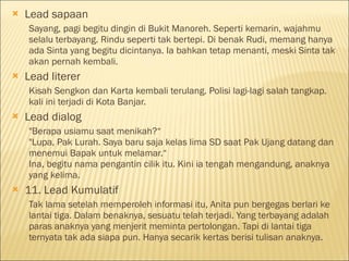  Lead sapaan
Sayang, pagi begitu dingin di Bukit Manoreh. Seperti kemarin, wajahmu
selalu terbayang. Rindu seperti tak bertepi. Di benak Rudi, memang hanya
ada Sinta yang begitu dicintanya. Ia bahkan tetap menanti, meski Sinta tak
akan pernah kembali.
 Lead literer
Kisah Sengkon dan Karta kembali terulang. Polisi lagi-lagi salah tangkap.
kali ini terjadi di Kota Banjar.
 Lead dialog
"Berapa usiamu saat menikah?“
"Lupa, Pak Lurah. Saya baru saja kelas lima SD saat Pak Ujang datang dan
menemui Bapak untuk melamar.“
Ina, begitu nama pengantin cilik itu. Kini ia tengah mengandung, anaknya
yang kelima.
 11. Lead Kumulatif
Tak lama setelah memperoleh informasi itu, Anita pun bergegas berlari ke
lantai tiga. Dalam benaknya, sesuatu telah terjadi. Yang terbayang adalah
paras anaknya yang menjerit meminta pertolongan. Tapi di lantai tiga
ternyata tak ada siapa pun. Hanya secarik kertas berisi tulisan anaknya.
 