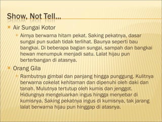  Air Sungai Kotor
 Airnya berwarna hitam pekat. Saking pekatnya, dasar
sungai pun sudah tidak terlihat. Baunya seperti bau
bangkai. Di beberapa bagian sungai, sampah dan bangkai
hewan menumpuk menjadi satu. Lalat hijau pun
berterbangan di atasnya.
 Orang Gila
 Rambutnya gimbal dan panjang hingga punggung. Kulitnya
berwarna cokelat kehitaman dan dipenuhi oleh daki dan
tanah. Mulutnya tertutup oleh kumis dan jenggot.
Hidungnya mengeluarkan ingus hingga menyebar di
kumisnya. Saking pekatnya ingus di kumisnya, tak jarang
lalat berwarna hijau pun hinggap di atasnya.
 