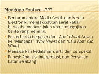  Benturan antara Media Cetak dan Media
Elektronik, mengakibatkan surat kabar
berusaha mencari jalan untuk menyajikan
berita yang menarik.
 Fokus berita bergeser dari “Apa” (What News)
ke “Mengapa” (Why News) dan “Lalu Apa” (So
What)
 Menawarkan kedalaman, arti, dan perspektif
 Fungsi: Analisis, Interpretasi, dan Penyajian
Latar Belakang
 