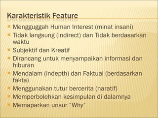  Mengguggah Human Interest (minat insani)
 Tidak langsung (indirect) dan Tidak berdasarkan
waktu
 Subjektif dan Kreatif
 Dirancang untuk menyampaikan informasi dan
hiburan
 Mendalam (indepth) dan Faktual (berdasarkan
fakta)
 Menggunakan tutur bercerita (naratif)
 Memperbolehkan kesimpulan di dalamnya
 Memaparkan unsur “Why”
 