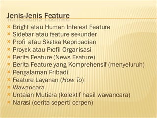  Bright atau Human Interest Feature
 Sidebar atau feature sekunder
 Profil atau Sketsa Kepribadian
 Proyek atau Profil Organisasi
 Berita Feature (News Feature)
 Berita Feature yang Komprehensif (menyeluruh)
 Pengalaman Pribadi
 Feature Layanan (How To)
 Wawancara
 Untaian Mutiara (kolektif hasil wawancara)
 Narasi (cerita seperti cerpen)
 