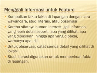  Kumpulkan fakta-fakta di lapangan dengan cara
wawancara, studi literasi, atau observasi
 Karena sifatnya human interest, gali informasi
yang lebih detail seperti: apa yang dilihat, apa
yang dipikirkan, hingga apa yang dipakai,
warnanya apa, dll.
 Untuk observasi, catat semua detail yang dilihat di
lokasi.
 Studi literasi digunakan untuk memperkuat fakta
di lapangan.
 