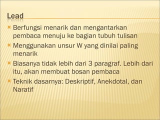  Berfungsi menarik dan mengantarkan
pembaca menuju ke bagian tubuh tulisan
 Menggunakan unsur W yang dinilai paling
menarik
 Biasanya tidak lebih dari 3 paragraf. Lebih dari
itu, akan membuat bosan pembaca
 Teknik dasarnya: Deskriptif, Anekdotal, dan
Naratif
 