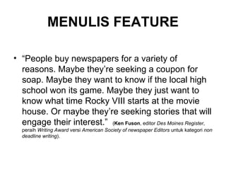 MENULIS FEATURE

• “People buy newspapers for a variety of
  reasons. Maybe they’re seeking a coupon for
  soap. Maybe they want to know if the local high
  school won its game. Maybe they just want to
  know what time Rocky VIII starts at the movie
  house. Or maybe they’re seeking stories that will
  engage their interest.” (Ken Fuson, editor Des Moines Register,
  peraih Writing Award versi American Society of newspaper Editors untuk kategori non
  deadline writing).
 