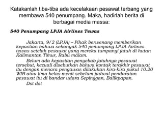 Katakanlah tiba-tiba ada kecelakaan pesawat terbang yang
   membawa 540 penumpang. Maka, hadirlah berita di
                  berbagai media massa:
540 Penumpang LPJA Airlines Tewas

       Jakarta, 9/2 (LPJA) – Pihak berwenang memberikan
  kepastian bahwa sebanyak 540 penumpang LPJA Airlines
  tewas setelah pesawat yang mereka tumpangi jatuh di hutan
  Kalimantan Timur, Rabu malam.
       Belum ada kepastian penyebab jatuhnya pesawat
  tersebut, kecuali disebutkan bahwa kontak terakhir pesawat
  itu dengan menara pengawas dilakukan kira-kira pukul 10.20
  WIB atau lima belas menit sebelum jadwal pendaratan
  pesawat itu di bandar udara Sepinggan, Balikpapan.
       Dst dst
 