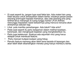 • Di saat seperti itu, jangan lupa soal fakta lain. Ada materi lain yang
  tidak leluasa untuk dimasukkan dalam berita; misalnya pesan-pesan
  seorang pramugari kepada mamanya, atau ada seorang pria yang
  terlihat terus menangis di ruang tunggu kantor LPJA Airlines
  menunggu kepastian nasib kekasihnya yang menurut rencana akan
  dinikahinya sebulan lagi.
• Lihat pula manifes penerbangan. Ada tokoh? Ada artis?
• Pada saat seperti itu perlu ketajaman dalam melihat keadaan,
  berempati, dan menghayati kejadian yang menghebohkan itu.
• Perlu juga ketekunan. Soalnya ada sejumlah rinci yang harus
  didapat untuk membuat feature.
• Perlu mencari kutipan-kutipan yang hidup.
• Penulis feature memang akan lebih lama berada di lapangan dan
  akan lebih lelah dibandingkan mereka yang hanya memburu berita.
 
