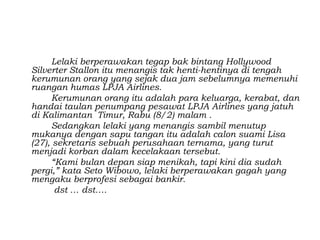 Lelaki berperawakan tegap bak bintang Hollywood
Silverter Stallon itu menangis tak henti-hentinya di tengah
kerumunan orang yang sejak dua jam sebelumnya memenuhi
ruangan humas LPJA Airlines.
     Kerumunan orang itu adalah para keluarga, kerabat, dan
handai taulan penumpang pesawat LPJA Airlines yang jatuh
di Kalimantan Timur, Rabu (8/2) malam .
     Sedangkan lelaki yang menangis sambil menutup
mukanya dengan sapu tangan itu adalah calon suami Lisa
(27), sekretaris sebuah perusahaan ternama, yang turut
menjadi korban dalam kecelakaan tersebut.
     “Kami bulan depan siap menikah, tapi kini dia sudah
pergi,” kata Seto Wibowo, lelaki berperawakan gagah yang
mengaku berprofesi sebagai bankir.
      dst … dst….
 