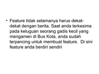• Feature tidak selamanya harus dekat-
  dekat dengan berita. Saat anda terkesima
  pada keluguan seorang gadis kecil yang
  mengamen di Bus Kota, anda sudah
  terpancing untuk membuat feature. Di sini
  feature anda berdiri sendiri
 