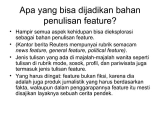 Apa yang bisa dijadikan bahan
         penulisan feature?
• Hampir semua aspek kehidupan bisa dieksplorasi
  sebagai bahan penulisan feature.
• (Kantor berita Reuters mempunyai rubrik semacam
  news feature, general feature, political feature).
• Jenis tulisan yang ada di majalah-majalah wanita seperti
  tulisan di rubrik mode, sosok, profil, dan pariwisata juga
  termasuk jenis tulisan feature.
• Yang harus diingat: feature bukan fiksi, karena dia
  adalah juga produk jurnalistik yang harus berdasarkan
  fakta, walaupun dalam penggarapannya feature itu mesti
  disajikan layaknya sebuah cerita pendek.
 