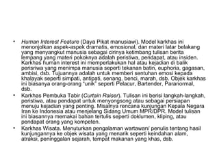 •   Human Interest Feature (Daya Pikat manusiawi). Model karkhas ini
    menonjolkan aspek-aspek dramatis, emosional, dan materi latar belakang
    yang menyangkut manusia sebagai cirinya ketimbang tulisan berita
    lempang yang materi pokoknya adalah peristiwa, pendapat, atau insiden.
    Karkhas human interest ini memperlakukan hal atau kejadian di balik
    perisriwa yang menimpa manusia seperti tekanan batin, euphoria, gagasan,
    ambisi, dsb. Tujuannya adalah untuk memberi sentuhan emosi kepada
    khalayak seperti simpati, antipati, senang, benci, marah, dsb. Objek karkhas
    ini biasanya orang-orang “unik” seperti Pelacur, Bartender, Paranormal,
    dsb.
•   Karkhas Pembuka Tabir (Curtain Raiser). Tulisan ini berisi langkah-langkah,
    peristiwa, atau pendapat untuk menyongsong atau sebagai persiapan
    menuju kejadian yang penting. Misalnya rencana kunjungan Kepala Negara
    Iran ke Indonesia atau menjelang Sidang Umum MPR/DPR. Model tulisan
    ini biasannya memakai bahan tertulis seperti doklumen, kliping, atau
    pendapat orang yang kompeten.
•   Karkhas Wisata. Menuturkan pengalaman wartawan/ penulis tentang hasil
    kunjungannya ke objek wisata yang menarik seperti keindahan alam,
    atraksi, peninggalan sejarah, tempat makanan yang khas, dsb.
 
