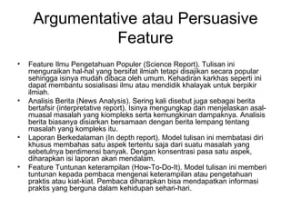 Argumentative atau Persuasive
               Feature
•   Feature Ilmu Pengetahuan Populer (Science Report). Tulisan ini
    menguraikan hal-hal yang bersifat ilmiah tetapi disajikan secara popular
    sehingga isinya mudah dibaca oleh umum. Kehadiran karkhas seperti ini
    dapat membantu sosialisasi ilmu atau mendidik khalayak untuk berpikir
    ilmiah.
•   Analisis Berita (News Analysis). Sering kali disebut juga sebagai berita
    bertafsir (interpretative report). Isinya mengungkap dan menjelaskan asal-
    muasal masalah yang kiompleks serta kemungkinan dampaknya. Analisis
    berita biasanya disiarkan bersamaan dengan berita lempang tentang
    masalah yang kompleks itu.
•   Laporan Berkedalaman (In depth report). Model tulisan ini membatasi diri
    khusus membahas satu aspek tertentu saja dari suatu masalah yang
    sebetulnya berdimensi banyak. Dengan konsentrasi pasa satu aspek,
    diharapkan isi laporan akan mendalam.
•   Feature Tuntunan keterampilan (How-To-Do-It). Model tulisan ini memberi
    tuntunan kepada pembaca mengenai keterampilan atau pengetahuan
    praktis atau kiat-kiat. Pembaca diharapkan bisa mendapatkan informasi
    praktis yang berguna dalam kehidupan sehari-hari.
 