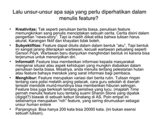 Lalu unsur-unsur apa saja yang perlu diperhatikan dalam
                       menulis feature?
•    Kreativitas: Tak seperti penulisan berita biasa, penulisan feature
     memungkinkan sang penulis menciptakan sebuah cerita. Cerita disini dalam
     pengertian “news-story”. Tapi ia madih diikat etika bahwa tulisan harus
     akurat. Karangan fiktif dan khayalan tidak boleh.
•    Subyektifitas: Feature dapat ditulis dalam dalam bentuk ”aku”. Tapi bentuk
     ini sangat jarang diterapkan wartawan, kecuali wartawan petualang seperti
     Gerson Poyk. Wartawan baru dianjurkan menghindari bentuk ini karena bisa
     terjerumus untuk menonjolkan diri.
•    Informatif: Feature bisa memberikan informasi kepada masyarakat
     mengenai situasi atau aspek kehidupan yang mungkin diabaikan dalam
     penulisan berita biasa. Misalnya, anda menulis tentang pelestarian hutan
     atau feature bahaya merokok yang sarat informasi bagi pembaca.
•    Menghibur: Feature merupakan variasi dari berita rutin. Tulisan ringan
     tentang cara polisi melatih anjing pelacak, cara guru sekolah di daerah
     terisolir mendidik murid-muridnya bisa memberikan hiburan selingan.
     Feature bisa juga berkisah tentang peristiwa yang lucu. (majalah Time
     pernah menulis feature lucu tentang suami Sharon Stone yang dipatok
     (digigit?) biawak di sebuah kebun binatang di AS. Poin empat ini
     sebenarnya merupakan “roh” feature, yang sering dirumuskan sebagai
     unsur human entere
•    Panjangnya: Bisa hanya 200 kata bisa 20000 kata. (ini bukan esensi
     sebuah tulisan).
 
