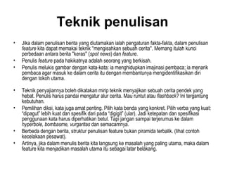 Teknik penulisan
•   Jika dalam penulisan berita yang diutamakan ialah pengaturan fakta-fakta, dalam penulisan
    feature kita dapat memakai teknik ''mengisahkan sebuah cerita''. Memang itulah kunci
    perbedaan antara berita ''keras'' (spot news) dan feature.
•   Penulis feature pada hakikatnya adalah seorang yang berkisah.
•   Penulis melukis gambar dengan kata-kata: ia menghidupkan imajinasi pembaca; ia menarik
    pembaca agar masuk ke dalam cerita itu dengan membantunya mengidentifikasikan diri
    dengan tokoh utama.

•   Teknik penyajiannya boleh dikatakan mirip teknik menyajikan sebuah cerita pendek yang
    hebat. Penulis harus pandai mengatur alur cerita. Mau runtut atau flashback? Ini tergantung
    kebutuhan.
•   Pemilihan diksi, kata juga amat penting. Pilih kata benda yang konkret. Pilih verba yang kuat:
    “dipagut” lebih kuat dan spesifik dari pada “digigit” (ular). Jadi ketepatan dan spesifikasi
    penggunaan kata harus diperhatikan betul. Tapi jangan sampai terjerumus ke dalam
    hyperbole, bombasme, vurgaritas dan semacamnya.
•   Berbeda dengan berita, struktur penulisan feature bukan piramida terbalik. (lihat contoh
    kecelakaan pesawat).
•   Artinya, jika dalam menulis berita kita langsung ke masalah yang paling utama, maka dalam
    feature kita menjadikan masalah utama itu sebagai latar belakang.
 