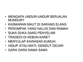 • MENGAPA UNDUR-UNDUR BERJALAN
  MUNDUR?
• KASMARAN MAUT DI SARANG ELANG
• PEROMPAK YANG HALUS DAN RAMAH
• SUKA DUKA SANG PENYELAM
• TRAGEDI DI KEBUN KARET
• MENYULAP KAWASAN KUMUH
• HIDUP ATAU MATI; GENDUT DICARI
• GARA GARA NAMA SAMA
 