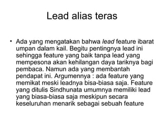 Lead alias teras

• Ada yang mengatakan bahwa lead feature ibarat
  umpan dalam kail. Begitu pentingnya lead ini
  sehingga feature yang baik tanpa lead yang
  mempesona akan kehilangan daya tariknya bagi
  pembaca. Namun ada yang membantah
  pendapat ini. Argumennya : ada feature yang
  memikat meski leadnya bisa-biasa saja. Feature
  yang ditulis Sindhunata umumnya memiliki lead
  yang biasa-biasa saja meskipun secara
  keseluruhan menarik sebagai sebuah feature
 