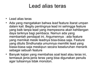 Lead alias teras

• Lead alias teras
• Ada yang mengatakan bahwa lead feature ibarat umpan
  dalam kail. Begitu pentingnya lead ini sehingga feature
  yang baik tanpa lead yang mempesona akan kehilangan
  daya tariknya bagi pembaca. Namun ada yang
  membantah pendapat ini. Argumennya : ada feature
  yang memikat meski leadnya bisa-biasa saja. Feature
  yang ditulis Sindhunata umumnya memiliki lead yang
  biasa-biasa saja meskipun secara keseluruhan menarik
  sebagai sebuah feature
• Banyak kajian yang membahas soal lead atau teras ini,
  termasuk jenis-jenis teras yang bisa digunakan penulis
  agar tulisannya tidak monoton.
 