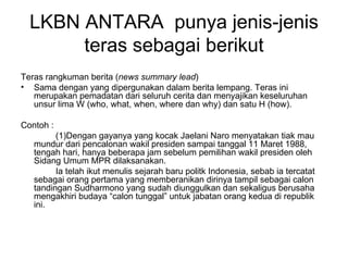 LKBN ANTARA punya jenis-jenis
       teras sebagai berikut
Teras rangkuman berita (news summary lead)
• Sama dengan yang dipergunakan dalam berita lempang. Teras ini
   merupakan pemadatan dari seluruh cerita dan menyajikan keseluruhan
   unsur lima W (who, what, when, where dan why) dan satu H (how).

Contoh :
         (1)Dengan gayanya yang kocak Jaelani Naro menyatakan tiak mau
   mundur dari pencalonan wakil presiden sampai tanggal 11 Maret 1988,
   tengah hari, hanya beberapa jam sebelum pemilihan wakil presiden oleh
   Sidang Umum MPR dilaksanakan.
         Ia telah ikut menulis sejarah baru politk Indonesia, sebab ia tercatat
   sebagai orang pertama yang memberanikan dirinya tampil sebagai calon
   tandingan Sudharmono yang sudah diunggulkan dan sekaligus berusaha
   mengakhiri budaya “calon tunggal” untuk jabatan orang kedua di republik
   ini.
 