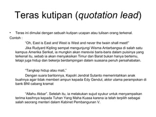 Teras kutipan (quotation lead)
•  Teras ini dimulai dengan sebuah kutipan ucapan atau tulisan orang terkenal.
Contoh :
          “Oh, East is East and West is West and never the twain shall meet!”
          Jika Rudyard Kipling sempat mengunjungi Wisma Antarbangsa di salah satu
   kampus Amerika Serikat, ia mungkin akan merevisi baris-baris dalam puisinya yang
   terkenal itu, sebab ia akan menyaksikan Timur dan Barat bukan hanya bertemu,
   tetapi juga hidup dan bekerja berdampingan dalam suasana penuh persahabatan.

          “Tangkap hidup atau mati,”
          Dengan suara baritonnya, Kapolri Jendral Sutanto memerintahkan anak
    buahnya agar tidak memberi ampun kepada Edy Gendut, aktor utama perampokan di
    bank BNI cabang kramat

          “Allahu Akbar”. Setelah itu, ia melakukan sujud syukur untuk menyampaikan
    terima kasihnya kepada Tuhan Yang Maha Kuasa karena ia telah terpilih sebagai
    salah seorang menteri dalam Kabinet Pembangunan V.
 