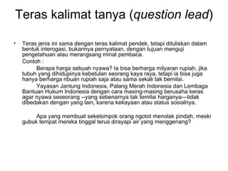 Teras kalimat tanya (question lead)

•   Teras jenis ini sama dengan teras kalimat pendek, tetapi dituliskan dalam
    bentuk interogasi, bukannya pernyataan, dengan tujuan menguji
    pengetahuan atau merangsang minat pembaca.
    Contoh :
         Berapa harga sebuah nyawa? Ia bisa berharga milyaran rupiah, jika
    tubuh yang dihidupinya kebetulan seorang kaya raya, tetapi ia bisa juga
    hanya berharga ribuan rupiah saja atau sama sekali tak bernilai.
         Yayasan Jantung Indonesia, Palang Merah Indonesia dan Lembaga
    Bantuan Hukum Indonesia dengan cara masing-masing berusaha keras
    agar nyawa seseorang --yang sebenarnya tak ternilai harganya—tidak
    dibedakan dengan yang lain, karena kekayaan atau status sosialnya.

         Apa yang membuat sekelompok orang ngotot menolak pindah, meski
    gubuk tempat mereka tinggal terus dirayapi air yang menggenang?
 