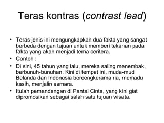 Teras kontras (contrast lead)

• Teras jenis ini mengungkapkan dua fakta yang sangat
  berbeda dengan tujuan untuk memberi tekanan pada
  fakta yang akan menjadi tema ceritera.
• Contoh :
• Di sini, 45 tahun yang lalu, mereka saling menembak,
  berbunuh-bunuhan. Kini di tempat ini, muda-mudi
  Belanda dan Indonesia bercengkerama ria, memadu
  kasih, menjalin asmara.
• Itulah pemandangan di Pantai Cinta, yang kini giat
  dipromosikan sebagai salah satu tujuan wisata.
 