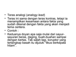 • Teras analogi (analogy lead)
• Teras ini sama dengan teras kontras, tetapi ia
  menampilkan kesamaan antara fakta yang
  sudah dikenal dengan fakta yang akan menjadi
  tema ceritera.
• Contoh :
• Keduanya doyan apa saja mulai dari sayur-
  sayuran beras, daging, buah-buahan sampai
  dengan kertas. Tak salah lagi, koruptor yang
  tertangkap basah itu dijuluki “tikus berkepala
  hitam”.
 