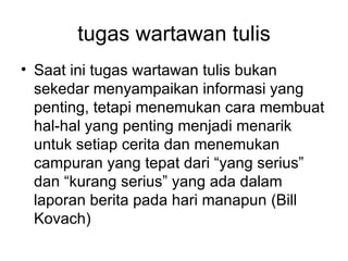 tugas wartawan tulis
• Saat ini tugas wartawan tulis bukan
  sekedar menyampaikan informasi yang
  penting, tetapi menemukan cara membuat
  hal-hal yang penting menjadi menarik
  untuk setiap cerita dan menemukan
  campuran yang tepat dari “yang serius”
  dan “kurang serius” yang ada dalam
  laporan berita pada hari manapun (Bill
  Kovach)
 