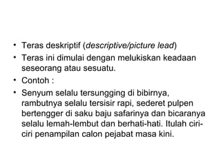 • Teras deskriptif (descriptive/picture lead)
• Teras ini dimulai dengan melukiskan keadaan
  seseorang atau sesuatu.
• Contoh :
• Senyum selalu tersungging di bibirnya,
  rambutnya selalu tersisir rapi, sederet pulpen
  bertengger di saku baju safarinya dan bicaranya
  selalu lemah-lembut dan berhati-hati. Itulah ciri-
  ciri penampilan calon pejabat masa kini.
 