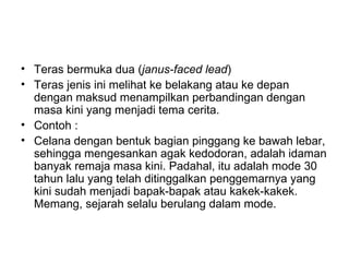 • Teras bermuka dua (janus-faced lead)
• Teras jenis ini melihat ke belakang atau ke depan
  dengan maksud menampilkan perbandingan dengan
  masa kini yang menjadi tema cerita.
• Contoh :
• Celana dengan bentuk bagian pinggang ke bawah lebar,
  sehingga mengesankan agak kedodoran, adalah idaman
  banyak remaja masa kini. Padahal, itu adalah mode 30
  tahun lalu yang telah ditinggalkan penggemarnya yang
  kini sudah menjadi bapak-bapak atau kakek-kakek.
  Memang, sejarah selalu berulang dalam mode.
 