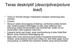 Teras deskriptif (descriptive/picture
               lead)
• Teras ini dimulai dengan melukiskan keadaan seseorang atau
  sesuatu.
• Contoh :
• Senyum selalu tersungging di bibirnya, rambutnya selalu tersisir
  rapi, sederet pulpen bertengger di saku baju safarinya dan
  bicaranya selalu lemah-lembut dan berhati-hati. Itulah ciri-ciri
  penampilan calon pejabat masa kini.
• Laksana tarian peri langit, asap membumbung di atas Hotel Bali
  Beach yang membara terpanggang api.
• Bola mata Juani berkaca-kaca ketika mengintip kemenakannya,
  Soleka, yang sedang mandi sore waktu itu. Dari bslik pagar sumur
  yang jarang, ia melihat kain basahan Soleka yang sering tersibak
 