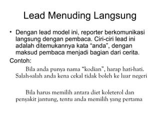 Lead Menuding Langsung
• Dengan lead model ini, reporter berkomunikasi
  langsung dengan pembaca. Ciri-ciri lead ini
  adalah ditemukannya kata “anda”, dengan
  maksud pembaca menjadi bagian dari cerita.
Contoh:
      Bila anda punya nama “kodian”, harap hati-hati.
  Salah-salah anda kena cekal tidak boleh ke luar negeri

     Bila harus memilih antara diet koleterol dan
  penyakit jantung, tentu anda memilih yang pertama
 