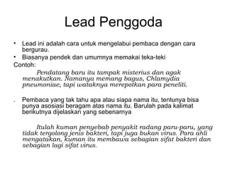 Lead Penggoda
• Lead ini adalah cara untuk mengelabui pembaca dengan cara
  bergurau.
• Biasanya pendek dan umumnya memakai teka-teki
Contoh:
        Pendatang baru itu tampak misterius dan agak
  menakutkan. Namanya memang bagus, Chlamydia
  pneumoniae, tapi wataknya merepotkan para peneliti.

.   Pembaca yang tak tahu apa atau siapa nama itu, tentunya bisa
    punya asosiasi beragam atas nama itu. Barulah pada kalimat
    berikutnya dijelaskan yang sebenarnya

         Itulah kuman penyebab penyakit radang paru-paru, yang
    tidak tergolong jenis bakteri, tapi juga bukan virus. Para ahli
    mengatakan, kuman itu membawa sebagian sifat bakteri dan
    sebagian lagi sifat virus.
 