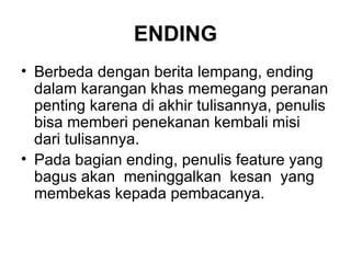 ENDING
• Berbeda dengan berita lempang, ending
  dalam karangan khas memegang peranan
  penting karena di akhir tulisannya, penulis
  bisa memberi penekanan kembali misi
  dari tulisannya.
• Pada bagian ending, penulis feature yang
  bagus akan meninggalkan kesan yang
  membekas kepada pembacanya.
 