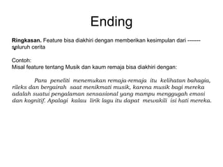 Ending
Ringkasan. Feature bisa diakhiri dengan memberikan kesimpulan dari -------
.
seluruh cerita

Contoh:
Misal feature tentang Musik dan kaum remaja bisa diakhiri dengan:

         Para peneliti menemukan remaja-remaja itu kelihatan bahagia,
rileks dan bergairah saat menikmati musik, karena musik bagi mereka
adalah suatui pengalaman sensasional yang mampu menggugah emosi
dan kognitif. Apalagi kalau lirik lagu itu dapat mewakili isi hati mereka.
 
