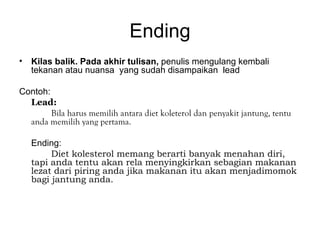 Ending
• Kilas balik. Pada akhir tulisan, penulis mengulang kembali
  tekanan atau nuansa yang sudah disampaikan lead

Contoh:
  Lead:
        Bila harus memilih antara diet koleterol dan penyakit jantung, tentu
  anda memilih yang pertama.

   Ending:
        Diet kolesterol memang berarti banyak menahan diri,
   tapi anda tentu akan rela menyingkirkan sebagian makanan
   lezat dari piring anda jika makanan itu akan menjadimomok
   bagi jantung anda.
 