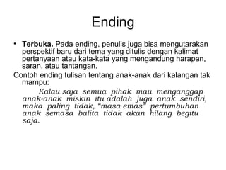 Ending
• Terbuka. Pada ending, penulis juga bisa mengutarakan
  perspektif baru dari tema yang ditulis dengan kalimat
  pertanyaan atau kata-kata yang mengandung harapan,
  saran, atau tantangan.
Contoh ending tulisan tentang anak-anak dari kalangan tak
  mampu:
       Kalau saja semua pihak mau menganggap
  anak-anak miskin itu adalah juga anak sendiri,
  maka paling tidak, “masa emas” pertumbuhan
  anak semasa balita tidak akan hilang begitu
  saja.
 