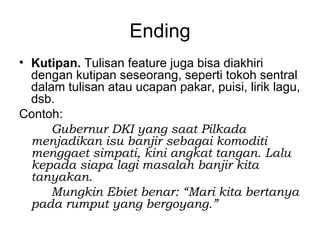 Ending
• Kutipan. Tulisan feature juga bisa diakhiri
  dengan kutipan seseorang, seperti tokoh sentral
  dalam tulisan atau ucapan pakar, puisi, lirik lagu,
  dsb.
Contoh:
     Gubernur DKI yang saat Pilkada
  menjadikan isu banjir sebagai komoditi
  menggaet simpati, kini angkat tangan. Lalu
  kepada siapa lagi masalah banjir kita
  tanyakan.
     Mungkin Ebiet benar: “Mari kita bertanya
  pada rumput yang bergoyang.”
 