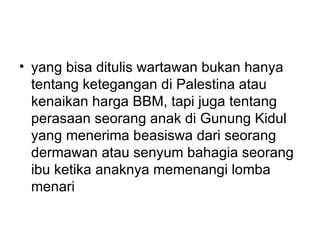 • yang bisa ditulis wartawan bukan hanya
  tentang ketegangan di Palestina atau
  kenaikan harga BBM, tapi juga tentang
  perasaan seorang anak di Gunung Kidul
  yang menerima beasiswa dari seorang
  dermawan atau senyum bahagia seorang
  ibu ketika anaknya memenangi lomba
  menari
 