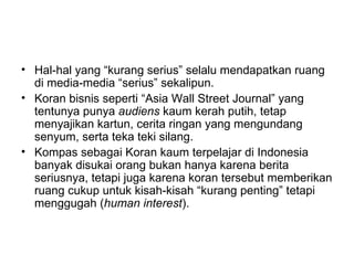 • Hal-hal yang “kurang serius” selalu mendapatkan ruang
  di media-media “serius” sekalipun.
• Koran bisnis seperti “Asia Wall Street Journal” yang
  tentunya punya audiens kaum kerah putih, tetap
  menyajikan kartun, cerita ringan yang mengundang
  senyum, serta teka teki silang.
• Kompas sebagai Koran kaum terpelajar di Indonesia
  banyak disukai orang bukan hanya karena berita
  seriusnya, tetapi juga karena koran tersebut memberikan
  ruang cukup untuk kisah-kisah “kurang penting” tetapi
  menggugah (human interest).
 