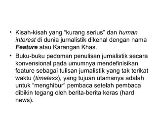 • Kisah-kisah yang “kurang serius” dan human
  interest di dunia jurnalistik dikenal dengan nama
  Feature atau Karangan Khas.
• Buku-buku pedoman penulisan jurnalistik secara
  konvensional pada umumnya mendefinisikan
  feature sebagai tulisan jurnalistik yang tak terikat
  waktu (timeless), yang tujuan utamanya adalah
  untuk “menghibur” pembaca setelah pembaca
  dibikin tegang oleh berita-berita keras (hard
  news).
 